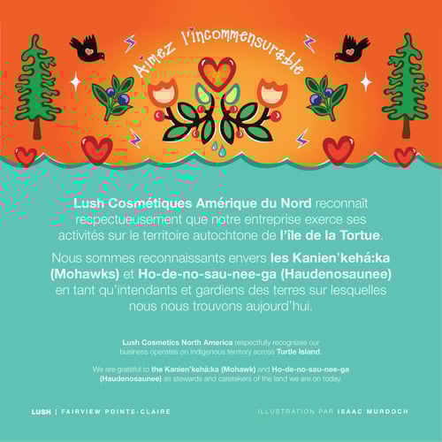 Lush Cosmétiques Amérique du Nord reconnaît respectueusement que notre entreprise exerce ses activités sur le territoire autochtone de l’île de la Tortue. Nous sommes reconnaissants envers les Kanienʼkehá꞉ka (Mohawks) et Ho-de-no-sau-nee-ga (Haudenosaunee) en tant qu’intendants et gardiens des terres sur lesquelles nous nous trouvons aujourd’hui.