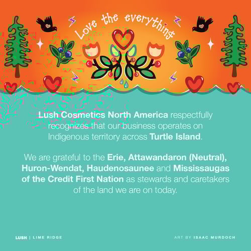 Lush Cosmetics North America respectfully recognizes our business operates on Indigenous territory across Turtle Island. We are grateful to the Erie, Attawandaron (Neutral), Huron-Wendat, Haudenosaunee and Mississaugas of the Credit First Nation as stewards and caretakers of the land we are on today.