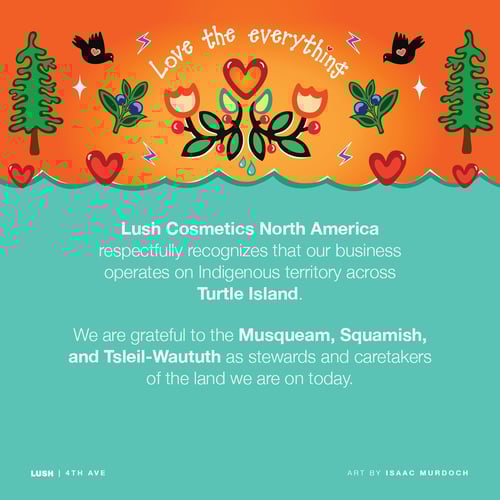 Lush Cosmetics North America respectfully recognizes our business operates on Indigenous territory across Turtle Island. We are grateful to the Musqueam, Squamish, and Tsleil-Waututh as stewards and caretakers of the land we are on today.