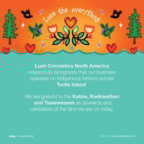 Lush Cosmetics North America respectfully recognizes our business operates on Indigenous territory across Turtle Island. We are grateful to the Katzie, Kwikwetlem and Tsawwassen as stewards and caretakers of the land we are on today.