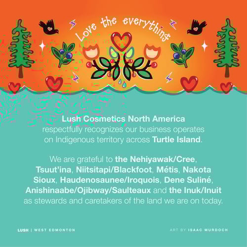 Lush Cosmetics North America respectfully recognizes our business operates on Indigenous territory across Turtle Island. We are grateful to the Nehiyawak/Cree, Tsuut'ina, Niitsitapi/Blackfoot, Métis, Nakota Sioux, Haudenosaunee/Iroquois, Dene Suliné, Anishinaabe/Ojibway/Saulteaux and the Inuk/Inuit as stewards and caretakers of the land we are on today.