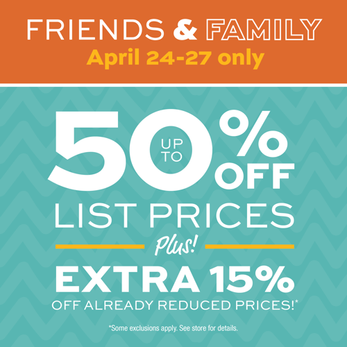 Friends & Family April 24-27 only.  Up to 50% off List prices Plus EXTRA 15% OFF ALREADY REDUCED PRICES!