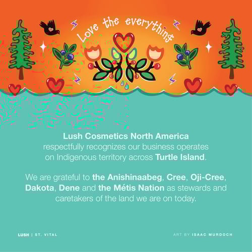 Lush Cosmetics North America respectfully recognizes our business operates on Indigenous territory across Turtle Island. We are grateful to the Anishinaabeg, Cree, Oji-Cree, Dakota, Dene and the Métis Nation as stewards and caretakers of the land we are on today.