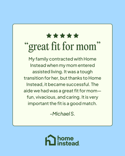 "The aide we had was a great fit for mom, fun, vivacious, and caring. It's very important the fit is a good match." -Michael S.