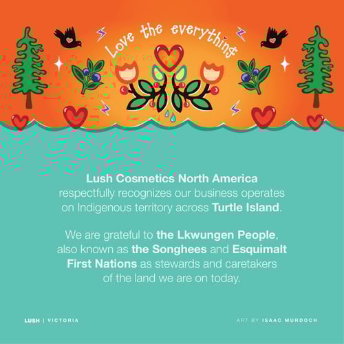 Lush Cosmetics North America respectfully recognizes our business operates on Indigenous territory across Turtle Island. We are grateful to the Lkwungen People, also known as the Songhees and Esquimalt First Nations as stewards and caretakers of the land we are on today.