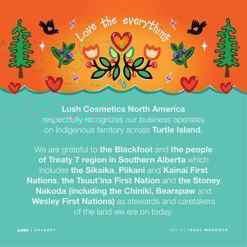 Lush Cosmetics North America respectfully recognizes our business operates on Indigenous territory across Turtle Island. We are grateful to the Blackfoot and the people of Treaty 7 region in Southern Alberta which includes the Siksika, Piikani and Kainai First Nations, the Tsuut’ina First Nation and the Stoney Nakoda (including the Chiniki, Bearspaw and Wesley First Nations) as stewards and caretakers of the land we are on today.