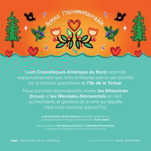 Lush Cosmétiques Amérique du Nord reconnaît respectueusement que notre entreprise exerce ses activités sur le territoire autochtone de l’île de la Tortue. Nous sommes reconnaissants envers les Nitassinan (Innus) et les Wendake-Nionwentsïo en tant qu’intendants et gardiens de la terre sur laquelle nous nous trouvons aujourd’hui.