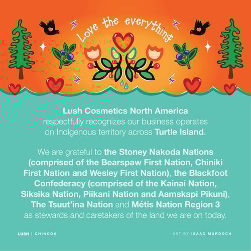 Lush Cosmetics North America respectfully recognizes our business operates on Indigenous territory across Turtle Island. We are grateful to the Stoney Nakoda Nations (comprised of the Bearspaw First Nation, Chiniki First Nation and Wesley First Nation), the Blackfoot Confederacy (comprised of the Kainai Nation, Siksika Nation, Piikani Nation and Aamskapi Pikuni), The Tsuut’ina Nation and Métis Nation Region 3 as stewards and caretakers of the land we are on today.
