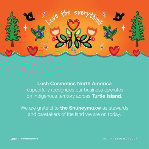 Lush Cosmetics North America respectfully recognizes our business operates on Indigenous territory across Turtle Island. We are grateful to the Snuneymuxw as stewards and caretakers of the land we are on today.