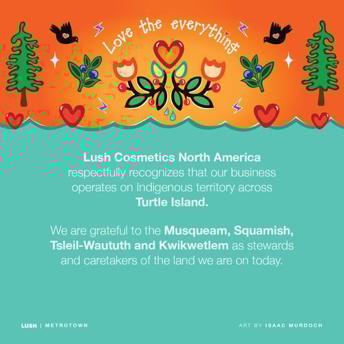 Lush Cosmetics North America respectfully recognizes our business operates on Indigenous territory across Turtle Island. We are grateful to the Musqueam, Squamish, Tsleil-Waututh and Kwikwetlem as stewards and caretakers of the land we are on today.