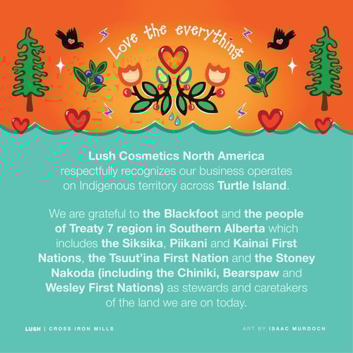Lush Cosmetics North America respectfully recognizes our business operates on Indigenous territory across Turtle Island. We are grateful to the Blackfoot and the people of Treaty 7 region in Southern Alberta which includes the Siksika, Piikani and Kainai First Nations, the Tsuut’ina First Nation and the Stoney Nakoda (including the Chiniki, Bearspaw and Wesley First Nations) as stewards and caretakers of the land we are on today.