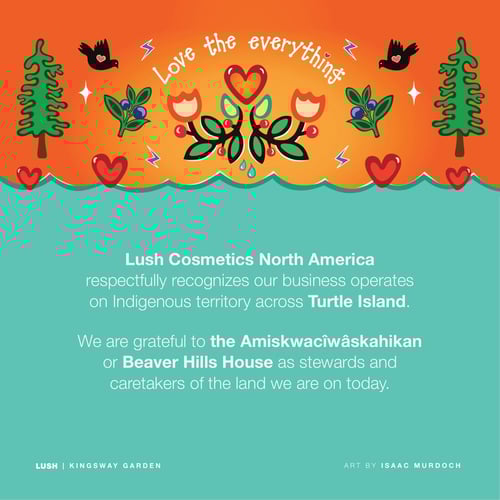 Lush Cosmetics North America respectfully recognizes our business operates on Indigenous territory across Turtle Island. We are grateful to the Amiskwacîwâskahikan or Beaver Hills House as stewards and caretakers of the land we are on today.