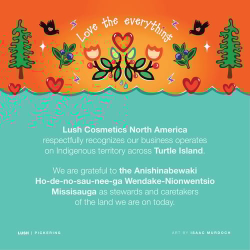 Lush Cosmetics North America respectfully recognizes our business operates on Indigenous territory across Turtle Island. We are grateful to the Anishinabewaki Ho-de-no-sau-nee-ga Wendake-Nionwentsio Missisauga as stewards and caretakers of the land we are on today.