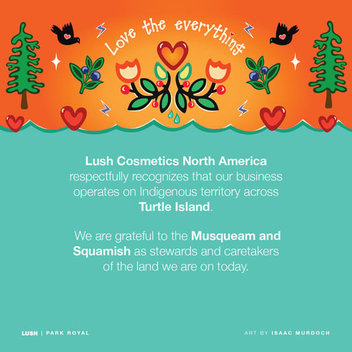 Lush Cosmetics North America respectfully recognizes our business operates on Indigenous territory across Turtle Island. We are grateful to the Musqueam and Squamish as stewards and caretakers of the land we are on today.