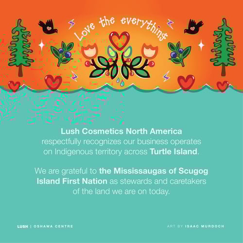 Lush Cosmetics North America respectfully recognizes our business operates on Indigenous territory across Turtle Island. We are grateful to the Mississaugas of Scugog Island First Nation as stewards and caretakers of the land we are on today.