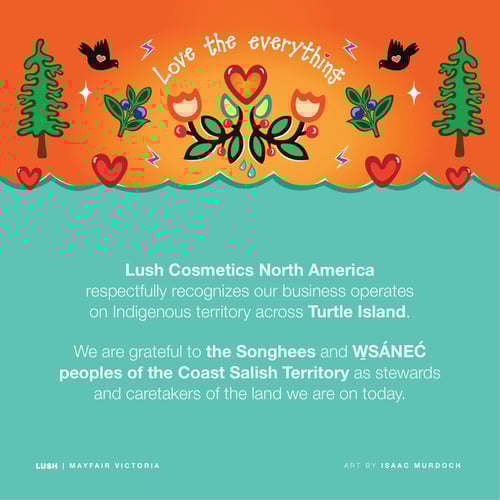 Lush Cosmetics North America respectfully recognizes our business operates on Indigenous territory across Turtle Island. We are grateful to the Songhees and W̱SÁNEĆ peoples of the Coast Salish Territory as stewards and caretakers of the land we are on today.