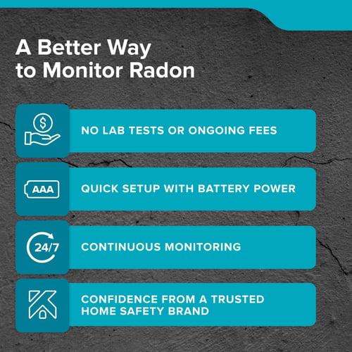 A Better Way to Monitor Radon: No lab tests or ongoing fees, Quick setup with battery power, Continuous monitoring, Confidence from a trusted home safety brand.