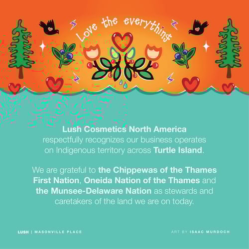 Lush Cosmetics North America respectfully recognizes our business operates on Indigenous territory across Turtle Island. We are grateful to the Chippewas of the Thames First Nation, Oneida Nation of the Thames and the Munsee-Delaware Nation as stewards and caretakers of the land we are on today.