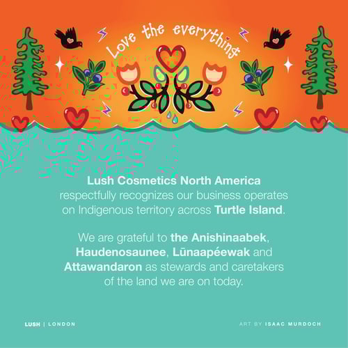 Lush Cosmetics North America respectfully recognizes our business operates on Indigenous territory across Turtle Island. We are grateful to the Anishinaabek, Haudenosaunee , Lūnaapéewak and Attawandaron as stewards and caretakers of the land we are on today.