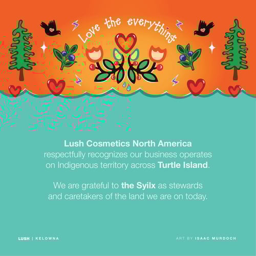 Lush Cosmetics North America respectfully recognizes our business operates on Indigenous territory across Turtle Island. We are grateful to the Syilx as stewards and caretakers of the land we are on today.