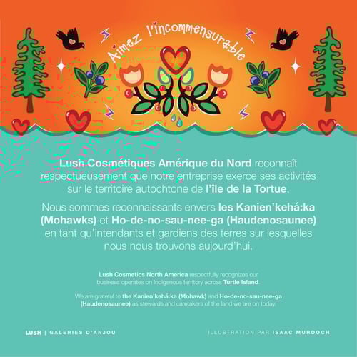 Lush Cosmétiques Amérique du Nord reconnaît respectueusement que notre entreprise exerce ses activités sur le territoire autochtone de l’île de la Tortue. Nous sommes reconnaissants envers les Kanienʼkehá꞉ka (Mohawks) et Ho-de-no-sau-nee-ga (Haudenosaunee) en tant qu’intendants et gardiens des terres sur lesquelles nous nous trouvons aujourd’hui.