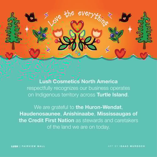 Lush Cosmetics North America respectfully recognizes our business operates on Indigenous territory across Turtle Island. We are grateful to the Huron-Wendat, Haudenosaunee, Anishinaabe, Mississaugas of the Credit First Nation as stewards and caretakers of the land we are on today.