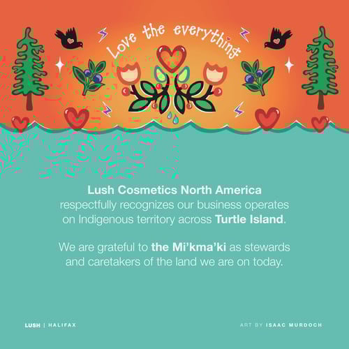 Lush Cosmetics North America respectfully recognizes our business operates on Indigenous territory across Turtle Island. We are grateful to the Mi’kma’ki as stewards and caretakers of the land we are on today.