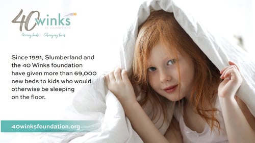 40 Winks by Slumberland  Giving beds - Changing lives  Since 1991, Slumberland and the 40 Winks foundation have given more than 69,000 new beds to kids who would otherwise be sleeping on the floor.