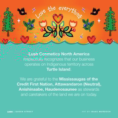 Lush Cosmetics North America respectfully recognizes our business operates on Indigenous territory across Turtle Island. We are grateful to the Mississaugas of the Credit First Nation, Attawandaron (Netural), Anishinaabe, Haudenosaunee as stewards and caretakers of the land we are on today.