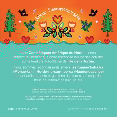 Lush Cosmétiques Amérique du Nord reconnaît respectueusement que notre entreprise exerce ses activités sur le territoire autochtone de l’île de la Tortue. Nous sommes reconnaissants envers les Kanienʼkehá꞉ka (Mohawks) et Ho-de-no-sau-nee-ga (Haudenosaunee) en tant qu’intendants et gardiens des terres sur lesquelles nous nous trouvons aujourd’hui.