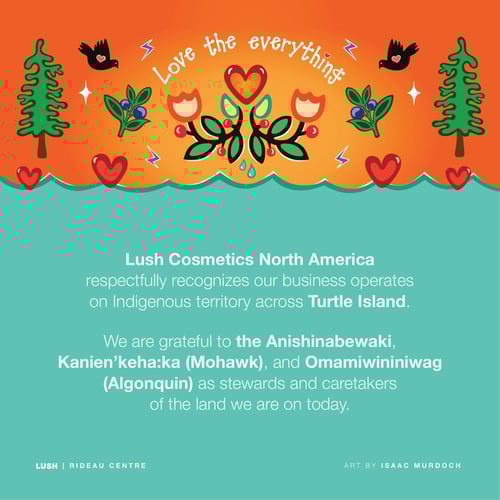 Lush Cosmetics North America respectfully recognizes our business operates on Indigenous territory across Turtle Island. We are grateful to the Anishinabewaki, Kanien'keha:ka (Mohawk), and Omamiwininiwag (Algonquin) as stewards and caretakers of the land we are on today.