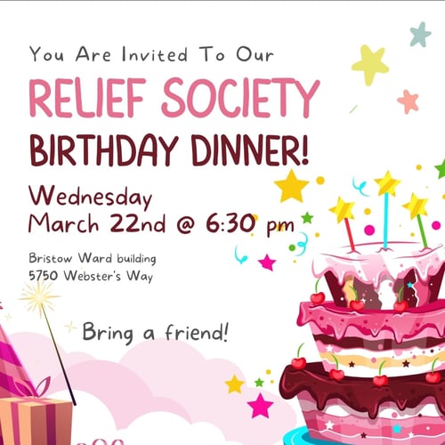 You are invited to our Relief Society Birthday Dinner! Wednesday March 22 at 6:30 pm Bristow Ward building. 5750 Webster's Way. Bring a friend!