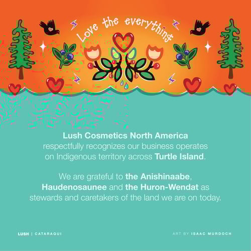 Lush Cosmetics North America respectfully recognizes our business operates on Indigenous territory across Turtle Island. We are grateful to the Anishinaabe, Haudenosaunee and the Huron-Wendat as stewards and caretakers of the land we are on today.