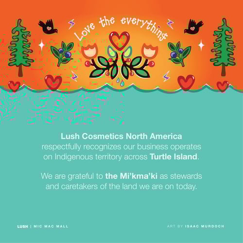 Lush Cosmetics North America respectfully recognizes our business operates on Indigenous territory across Turtle Island. We are grateful to the Mi’kma’ki as stewards and caretakers of the land we are on today.